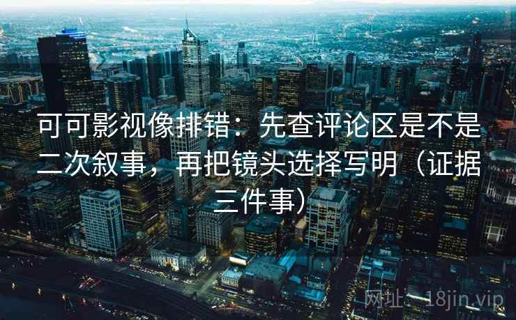 可可影视像排错:先查评论区是不是二次叙事,再把镜头选择写明(证据三件事) 可可影视像排错:先查评论区是不是二次叙事,再把镜头选择写明(证据三件事)