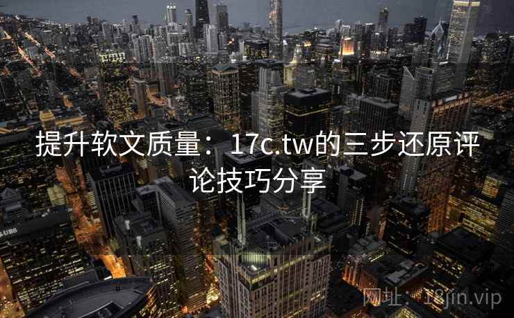 提升软文质量：17c.tw的三步还原评论技巧分享