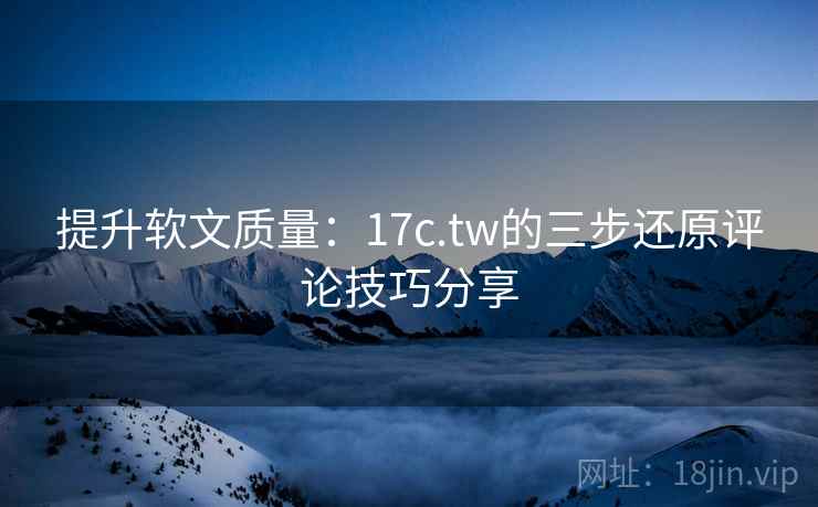 提升软文质量：17c.tw的三步还原评论技巧分享