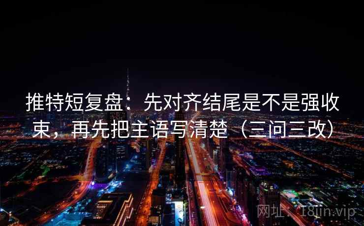 推特短复盘：先对齐结尾是不是强收束，再先把主语写清楚（三问三改）