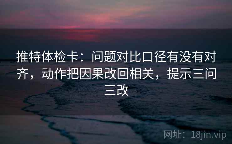 推特体检卡：问题对比口径有没有对齐，动作把因果改回相关，提示三问三改
