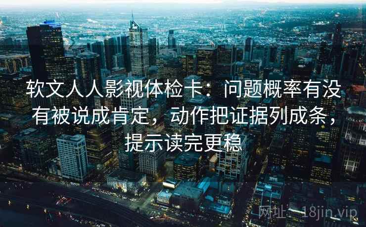 软文人人影视体检卡：问题概率有没有被说成肯定，动作把证据列成条，提示读完更稳
