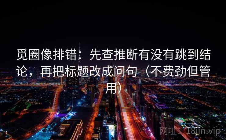 觅圈像排错：先查推断有没有跳到结论，再把标题改成问句（不费劲但管用）