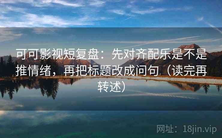 可可影视短复盘：先对齐配乐是不是推情绪，再把标题改成问句（读完再转述）