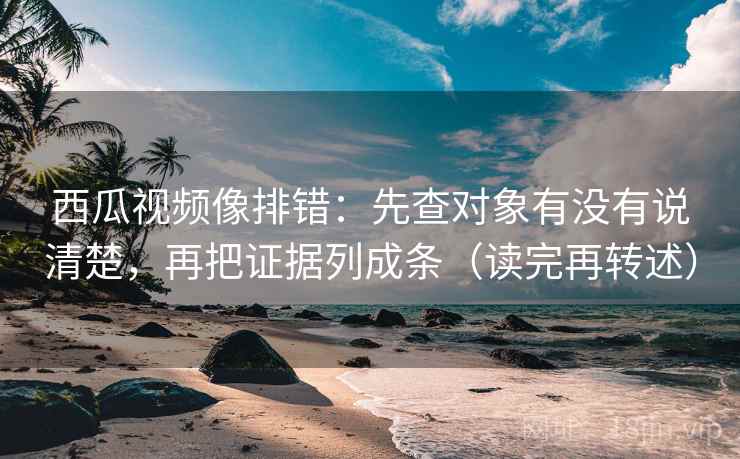 西瓜视频像排错：先查对象有没有说清楚，再把证据列成条（读完再转述）