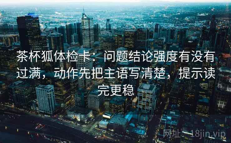 茶杯狐体检卡：问题结论强度有没有过满，动作先把主语写清楚，提示读完更稳