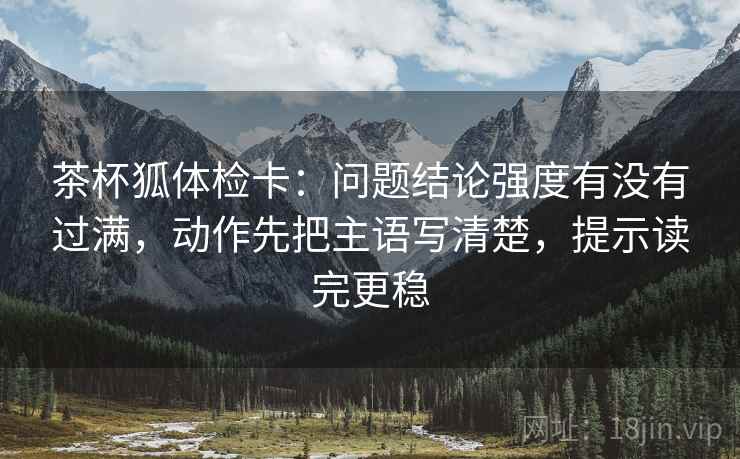 茶杯狐体检卡：问题结论强度有没有过满，动作先把主语写清楚，提示读完更稳