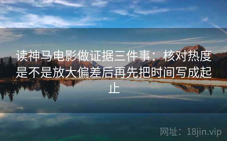 读神马电影做证据三件事：核对热度是不是放大偏差后再先把时间写成起止