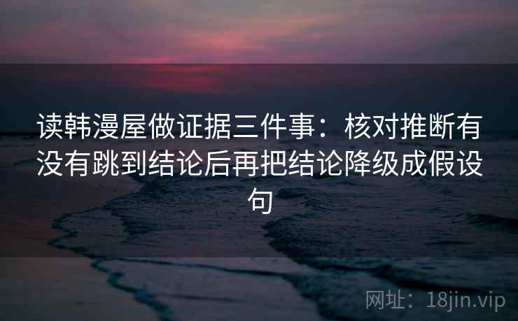 读韩漫屋做证据三件事:核对推断有没有跳到结论后再把结论降级成假设句 读韩漫屋做证据三件事:核对推断有没有跳到结论后再把结论降级成假设句