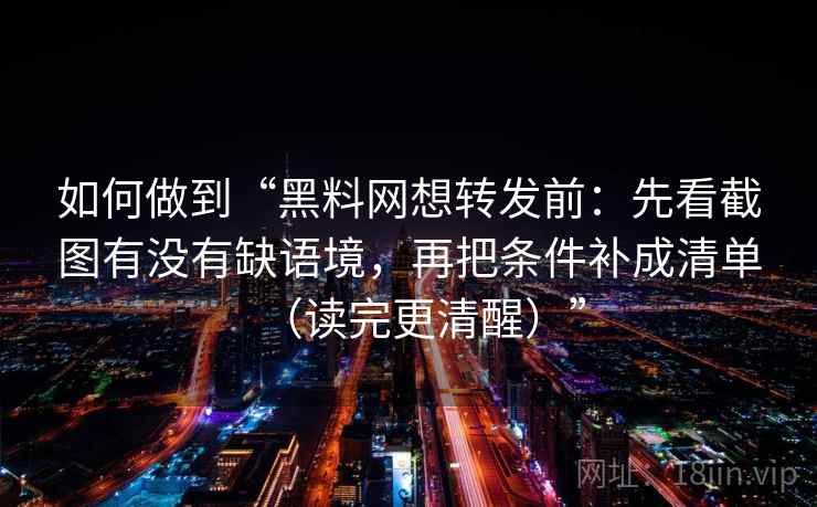 如何做到“黑料网想转发前：先看截图有没有缺语境，再把条件补成清单（读完更清醒）”