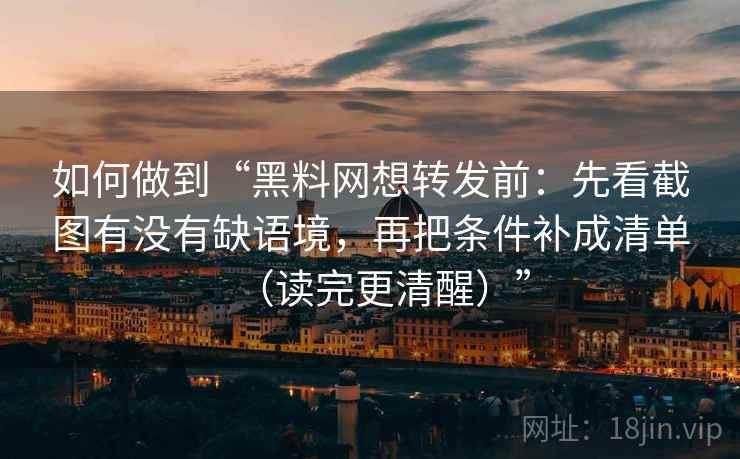 如何做到“黑料网想转发前：先看截图有没有缺语境，再把条件补成清单（读完更清醒）”