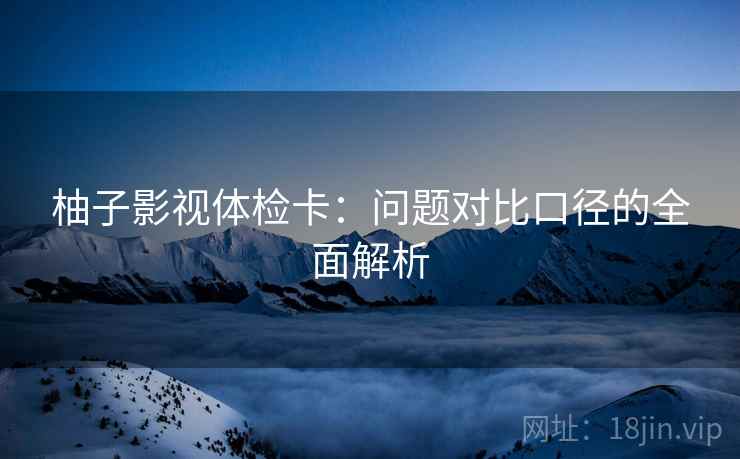柚子影视体检卡：问题对比口径的全面解析