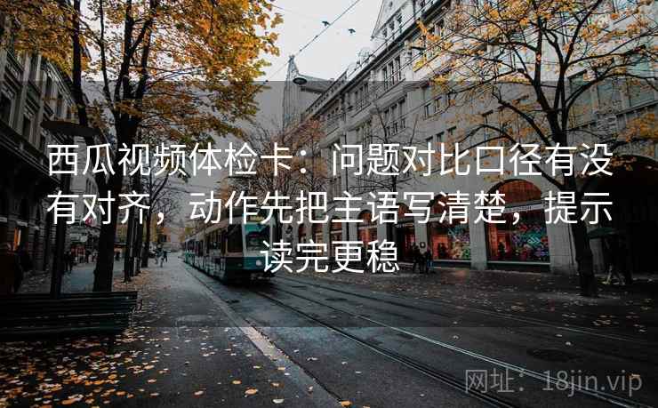 西瓜视频体检卡：问题对比口径有没有对齐，动作先把主语写清楚，提示读完更稳