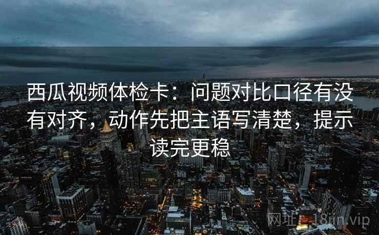 西瓜视频体检卡：问题对比口径有没有对齐，动作先把主语写清楚，提示读完更稳