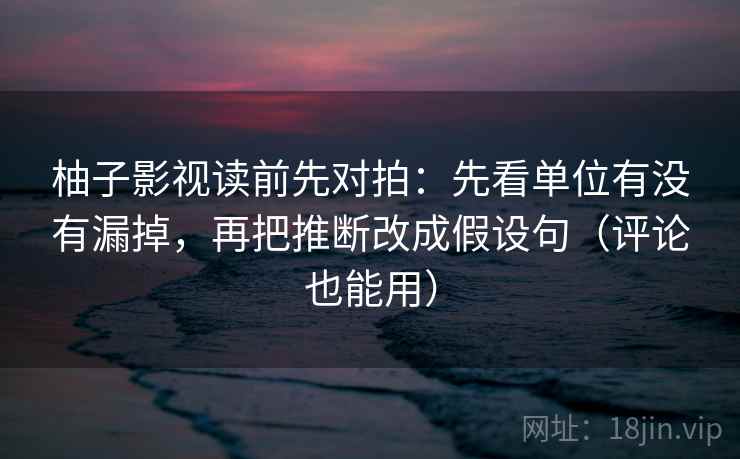 柚子影视读前先对拍：先看单位有没有漏掉，再把推断改成假设句（评论也能用）