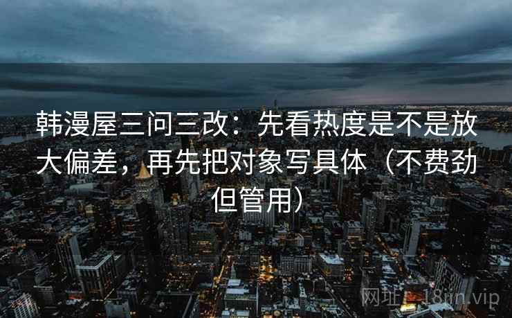 韩漫屋三问三改：先看热度是不是放大偏差，再先把对象写具体（不费劲但管用）