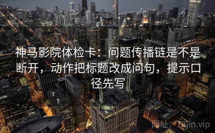 神马影院体检卡：问题传播链是不是断开，动作把标题改成问句，提示口径先写
