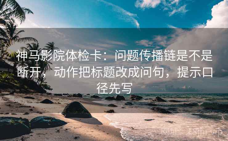 神马影院体检卡：问题传播链是不是断开，动作把标题改成问句，提示口径先写