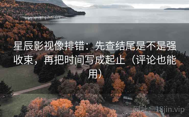 星辰影视像排错：先查结尾是不是强收束，再把时间写成起止（评论也能用）