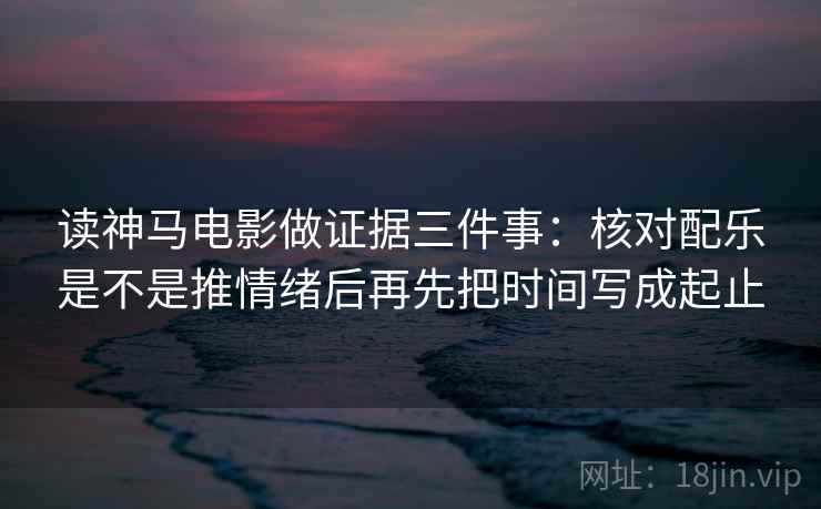 读神马电影做证据三件事：核对配乐是不是推情绪后再先把时间写成起止