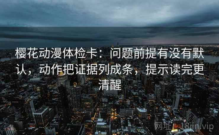 樱花动漫体检卡：问题前提有没有默认，动作把证据列成条，提示读完更清醒