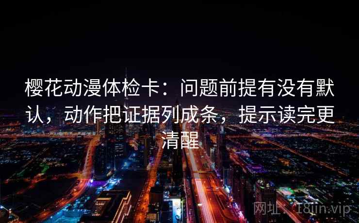 樱花动漫体检卡：问题前提有没有默认，动作把证据列成条，提示读完更清醒