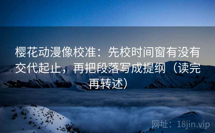 樱花动漫像校准：先校时间窗有没有交代起止，再把段落写成提纲（读完再转述）