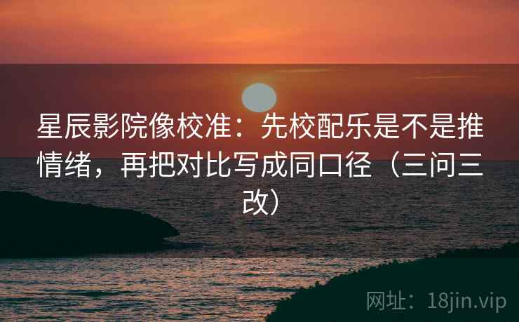 星辰影院像校准：先校配乐是不是推情绪，再把对比写成同口径（三问三改）