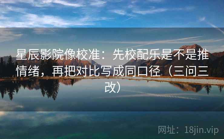 星辰影院像校准：先校配乐是不是推情绪，再把对比写成同口径（三问三改）