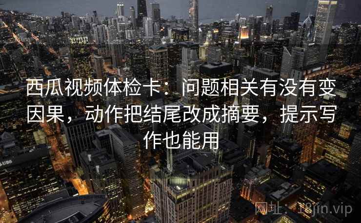 西瓜视频体检卡：问题相关有没有变因果，动作把结尾改成摘要，提示写作也能用