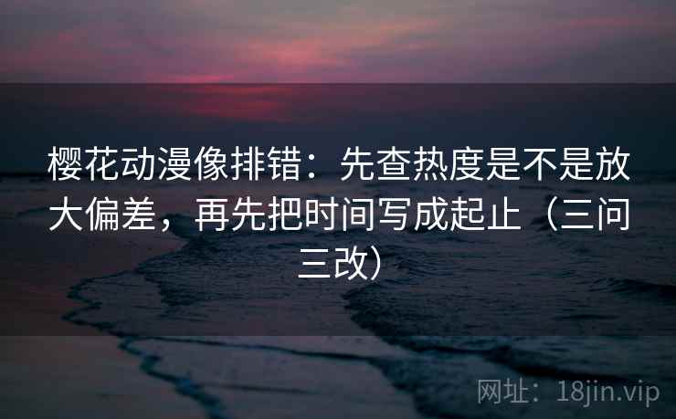 樱花动漫像排错：先查热度是不是放大偏差，再先把时间写成起止（三问三改）
