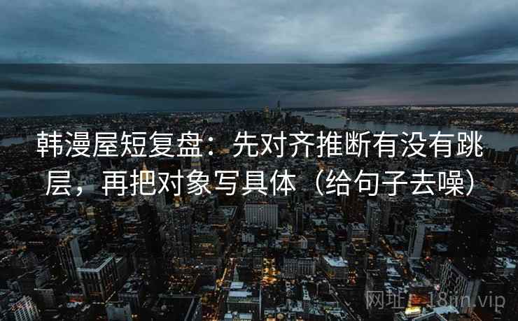 韩漫屋短复盘：先对齐推断有没有跳层，再把对象写具体（给句子去噪）