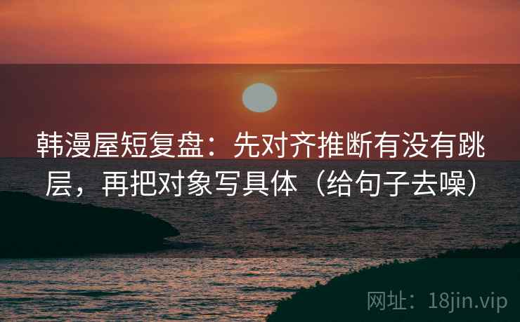 韩漫屋短复盘：先对齐推断有没有跳层，再把对象写具体（给句子去噪）