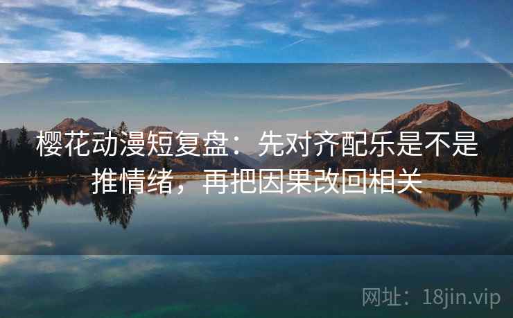 樱花动漫短复盘：先对齐配乐是不是推情绪，再把因果改回相关