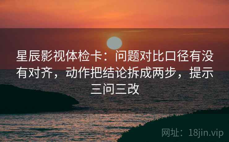 星辰影视体检卡：问题对比口径有没有对齐，动作把结论拆成两步，提示三问三改