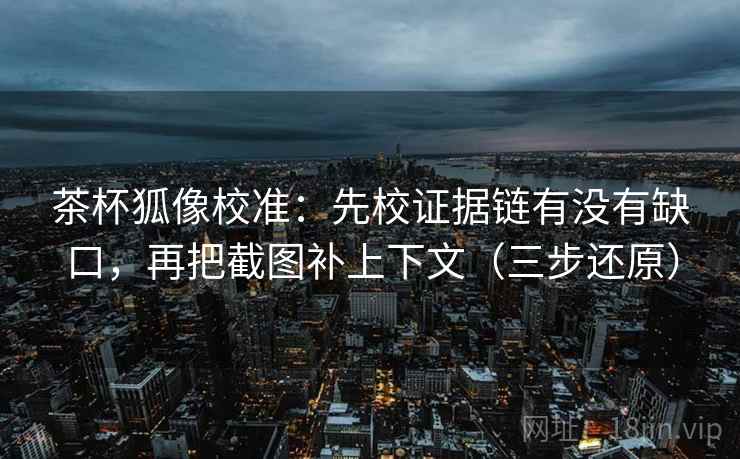 茶杯狐像校准：先校证据链有没有缺口，再把截图补上下文（三步还原）