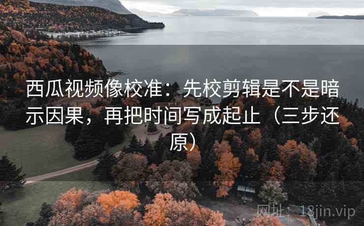 西瓜视频像校准：先校剪辑是不是暗示因果，再把时间写成起止（三步还原）