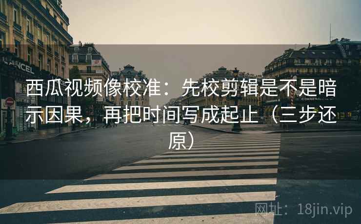 西瓜视频像校准：先校剪辑是不是暗示因果，再把时间写成起止（三步还原）