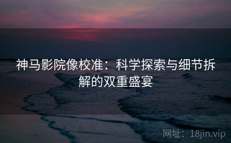 神马影院像校准：科学探索与细节拆解的双重盛宴
