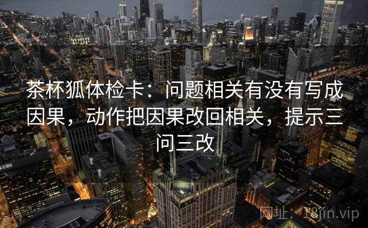 茶杯狐体检卡：问题相关有没有写成因果，动作把因果改回相关，提示三问三改
