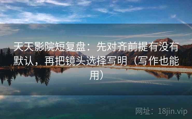 天天影院短复盘：先对齐前提有没有默认，再把镜头选择写明（写作也能用）