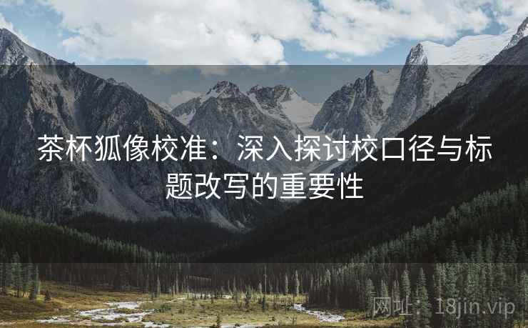 茶杯狐像校准：深入探讨校口径与标题改写的重要性