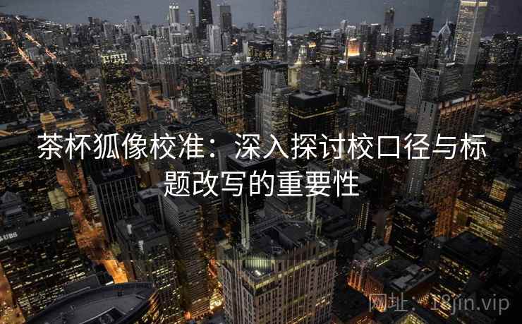 茶杯狐像校准：深入探讨校口径与标题改写的重要性