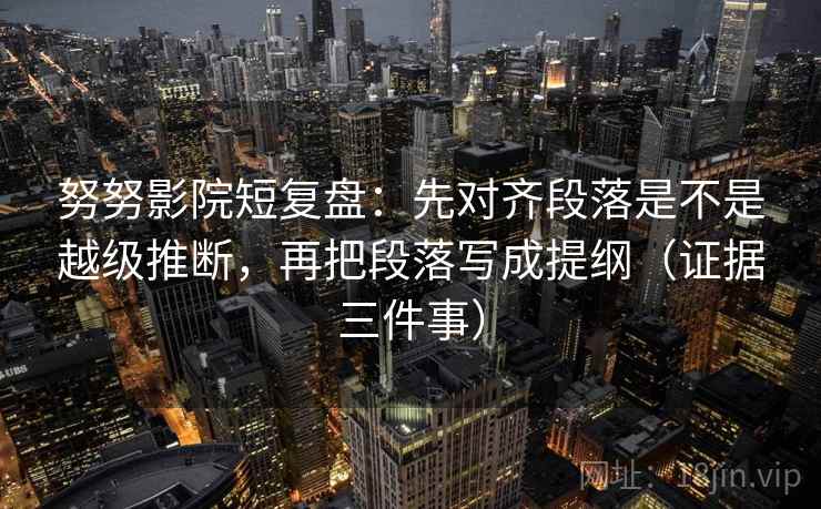 努努影院短复盘：先对齐段落是不是越级推断，再把段落写成提纲（证据三件事）