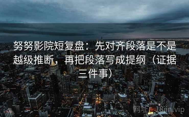 努努影院短复盘：先对齐段落是不是越级推断，再把段落写成提纲（证据三件事）