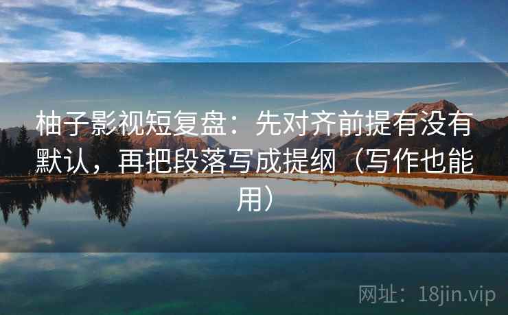 柚子影视短复盘：先对齐前提有没有默认，再把段落写成提纲（写作也能用）