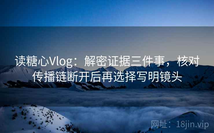 读糖心Vlog：解密证据三件事，核对传播链断开后再选择写明镜头