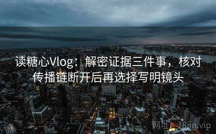 读糖心Vlog：解密证据三件事，核对传播链断开后再选择写明镜头