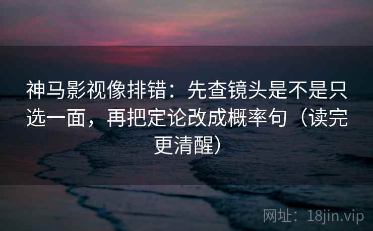 神马影视像排错：先查镜头是不是只选一面，再把定论改成概率句（读完更清醒）
