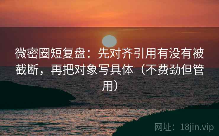 微密圈短复盘：先对齐引用有没有被截断，再把对象写具体（不费劲但管用）
